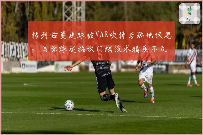 格列兹曼进球被VAR吹掉后跪地叹息，马竞球迷抗议门线技术精度不足