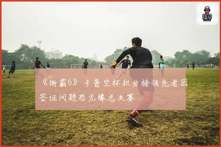 《街霸6》卡普空杯积分榜领先者因签证问题恐无缘总决赛