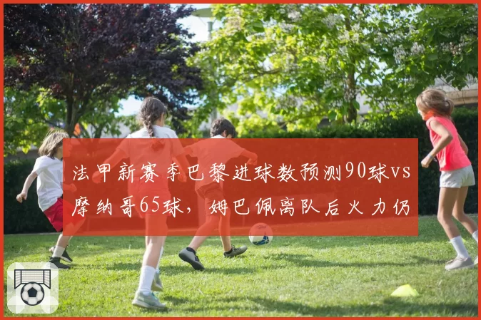 法甲新赛季巴黎进球数预测90球vs摩纳哥65球,姆巴佩离队后火力仍过剩