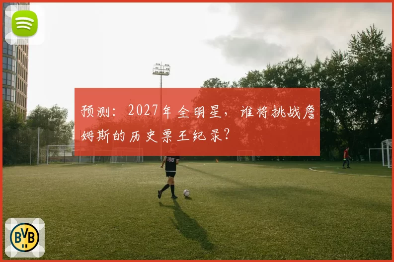 预测：2027年全明星，谁将挑战詹姆斯的历史票王纪录？