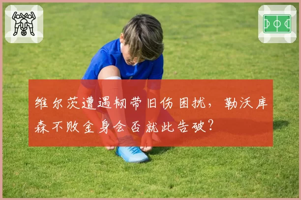 维尔茨遭遇韧带旧伤困扰,勒沃库森不败金身会否就此告破?