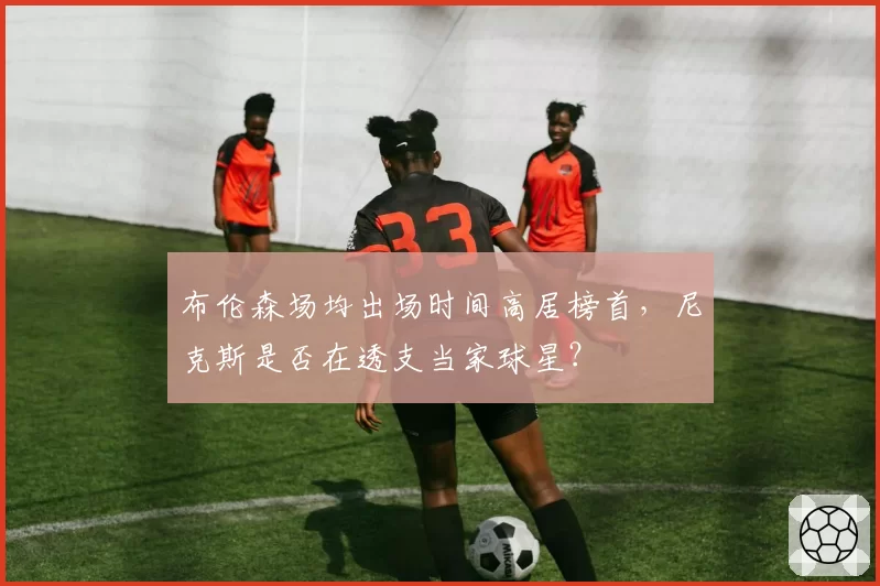 布伦森场均出场时间高居榜首，尼克斯是否在透支当家球星？