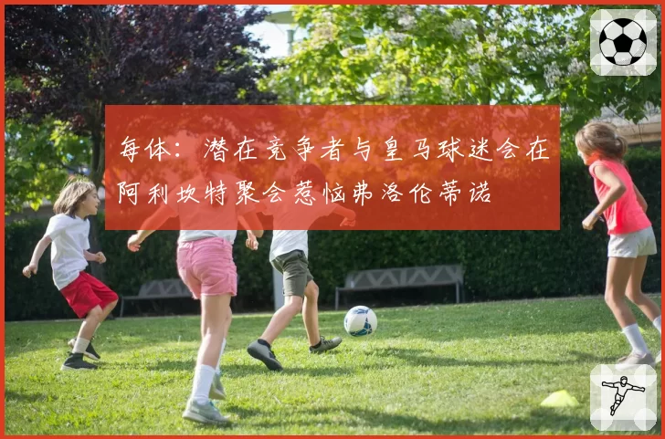 每体：潜在竞争者与皇马球迷会在阿利坎特聚会惹恼弗洛伦蒂诺