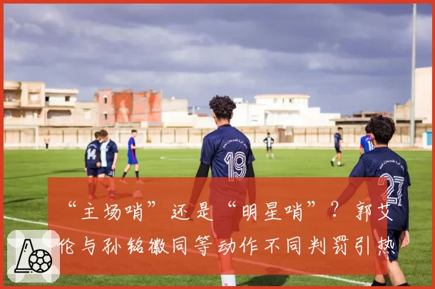 “主场哨”还是“明星哨”？郭艾伦与孙铭徽同等动作不同判罚引热议