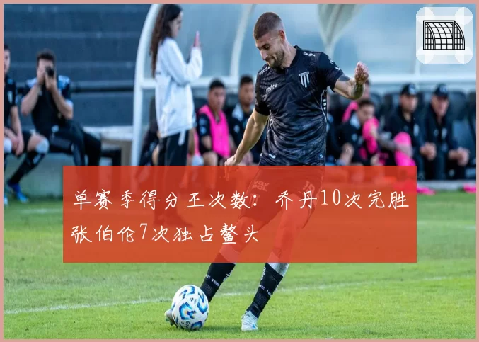 单赛季得分王次数：乔丹10次完胜张伯伦7次独占鳌头