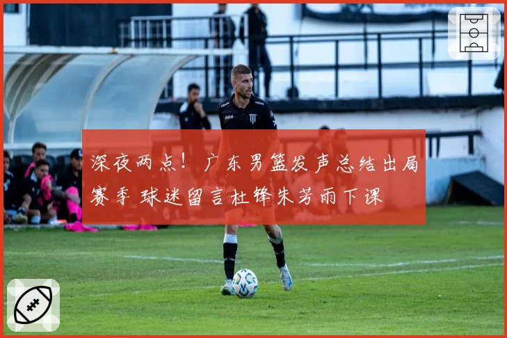 深夜两点！广东男篮发声总结出局赛季 球迷留言杜锋朱芳雨下课