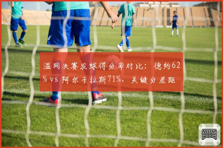 温网决赛发球得分率对比：德约62% vs 阿尔卡拉斯71%，关键分差距明显