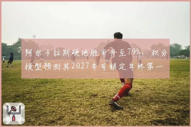 阿尔卡拉斯硬地胜率升至79%,积分模型预测其2027年可锁定年终第一
