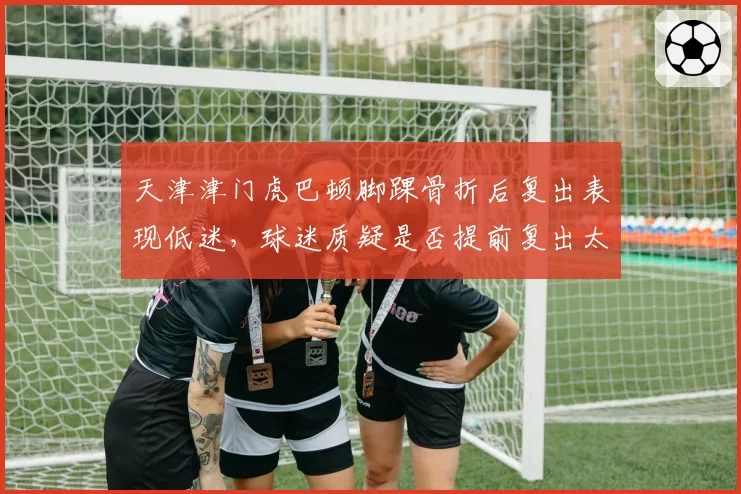 天津津门虎巴顿脚踝骨折后复出表现低迷，球迷质疑是否提前复出太过冒险