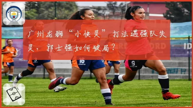 广州龙狮“小快灵”打法遇强队失灵,郭士强如何破局?