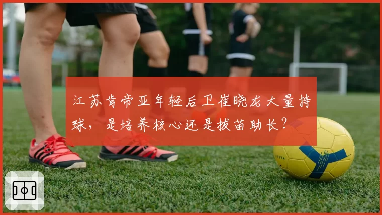 江苏肯帝亚年轻后卫崔晓龙大量持球,是培养核心还是拔苗助长?