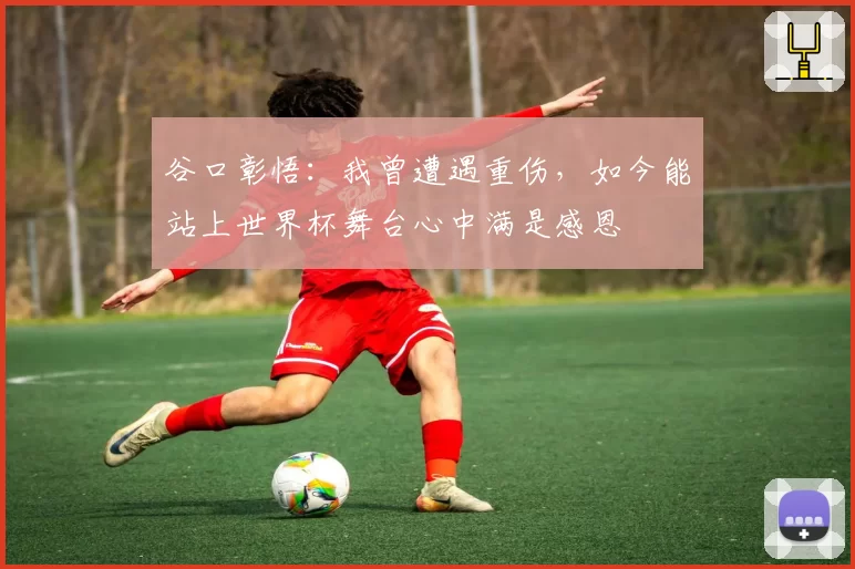 谷口彰悟:我曾遭遇重伤,如今能站上世界杯舞台心中满是感恩