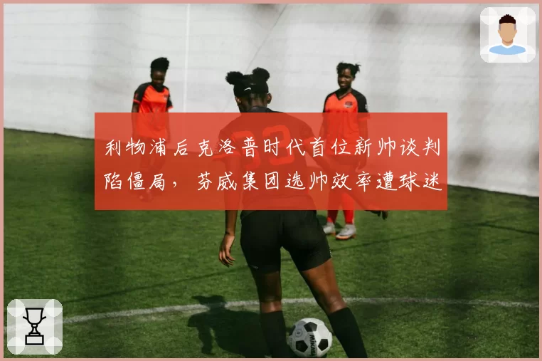 利物浦后克洛普时代首位新帅谈判陷僵局,芬威集团选帅效率遭球迷质疑