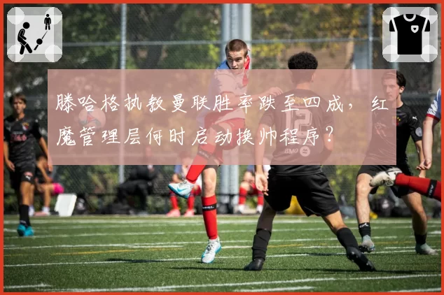 滕哈格执教曼联胜率跌至四成，红魔管理层何时启动换帅程序？