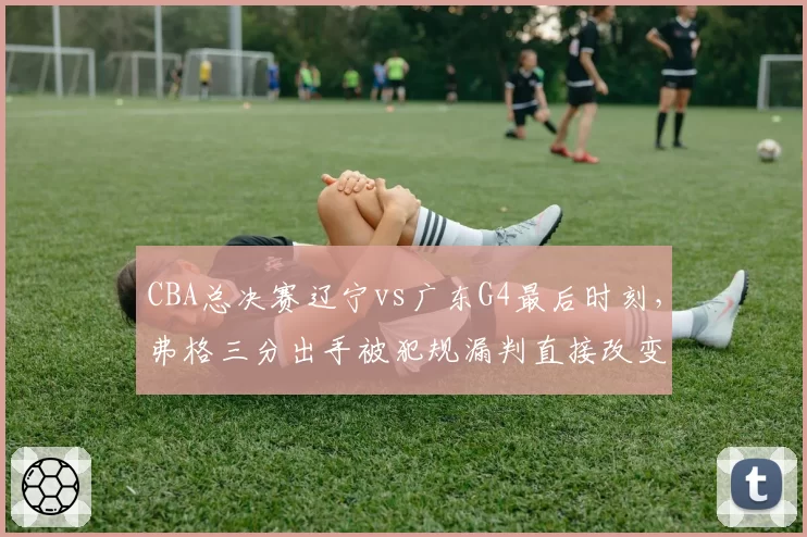 CBA总决赛辽宁vs广东G4最后时刻，弗格三分出手被犯规漏判直接改变比赛走势