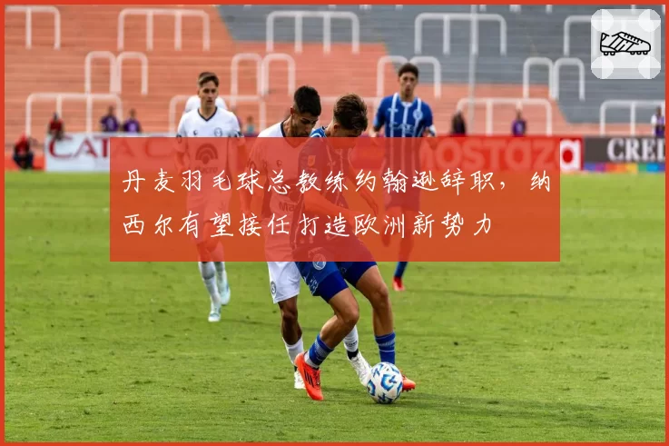 丹麦羽毛球总教练约翰逊辞职，纳西尔有望接任打造欧洲新势力