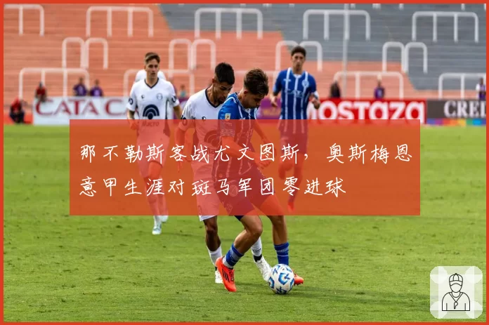 那不勒斯客战尤文图斯,奥斯梅恩意甲生涯对斑马军团零进球