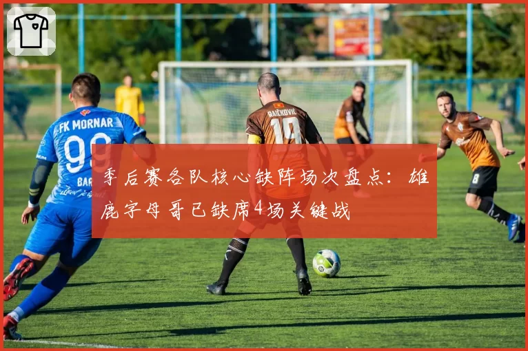 季后赛各队核心缺阵场次盘点:雄鹿字母哥已缺席4场关键战
