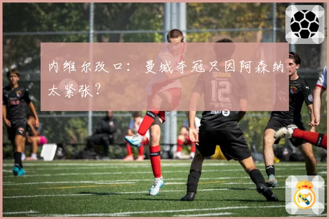 内维尔改口:曼城夺冠只因阿森纳太紧张?