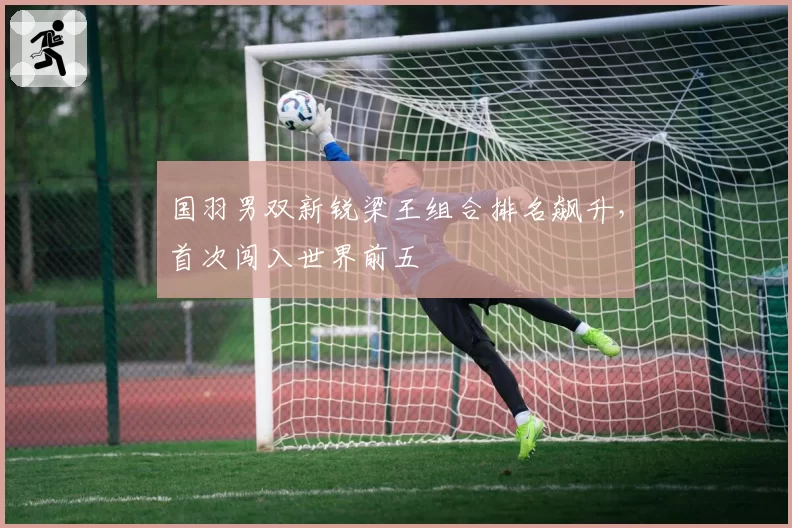 国羽男双新锐梁王组合排名飙升,首次闯入世界前五