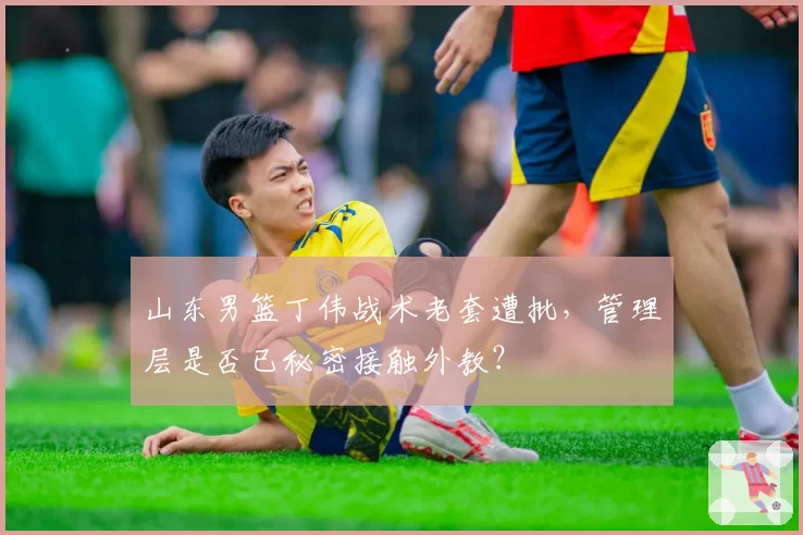 山东男篮丁伟战术老套遭批，管理层是否已秘密接触外教？