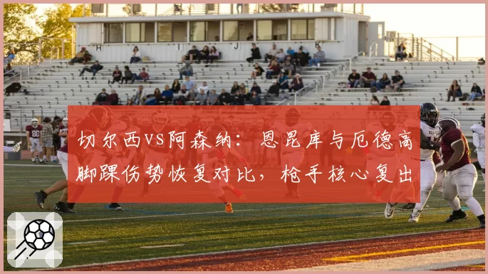 切尔西vs阿森纳:恩昆库与厄德高脚踝伤势恢复对比,枪手核心复出提前
