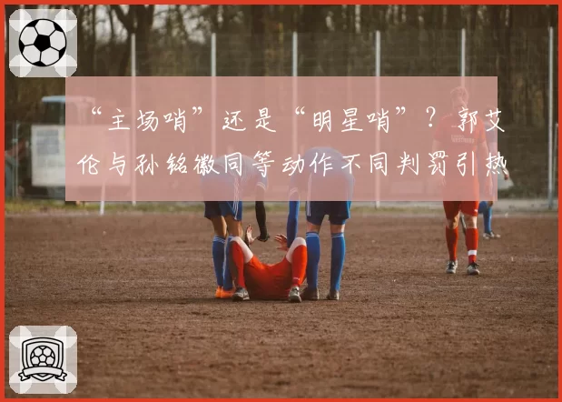 “主场哨”还是“明星哨”？郭艾伦与孙铭徽同等动作不同判罚引热议