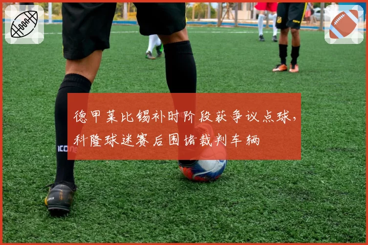 德甲莱比锡补时阶段获争议点球,科隆球迷赛后围堵裁判车辆