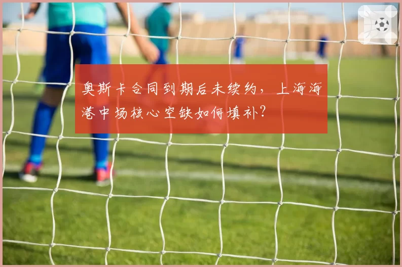 奥斯卡合同到期后未续约,上海海港中场核心空缺如何填补?
