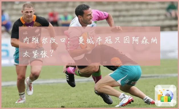 内维尔改口:曼城夺冠只因阿森纳太紧张?
