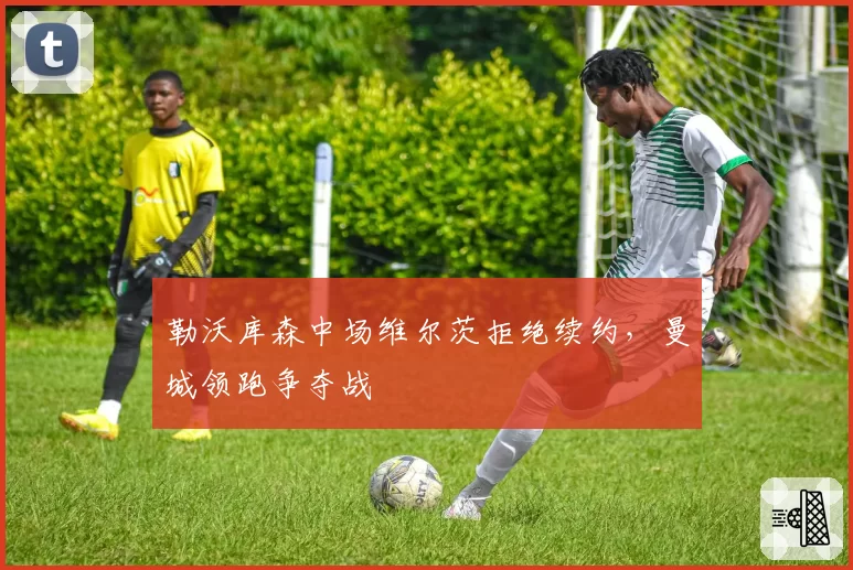 勒沃库森中场维尔茨拒绝续约,曼城领跑争夺战