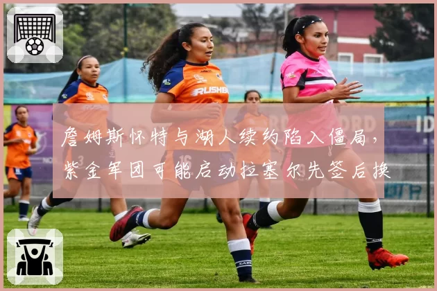 詹姆斯怀特与湖人续约陷入僵局，紫金军团可能启动拉塞尔先签后换方案