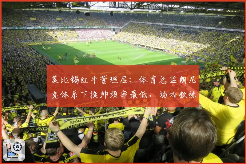 莱比锡红牛管理层:体育总监朗尼克体系下换帅频率最低,场均教练任期2.3年