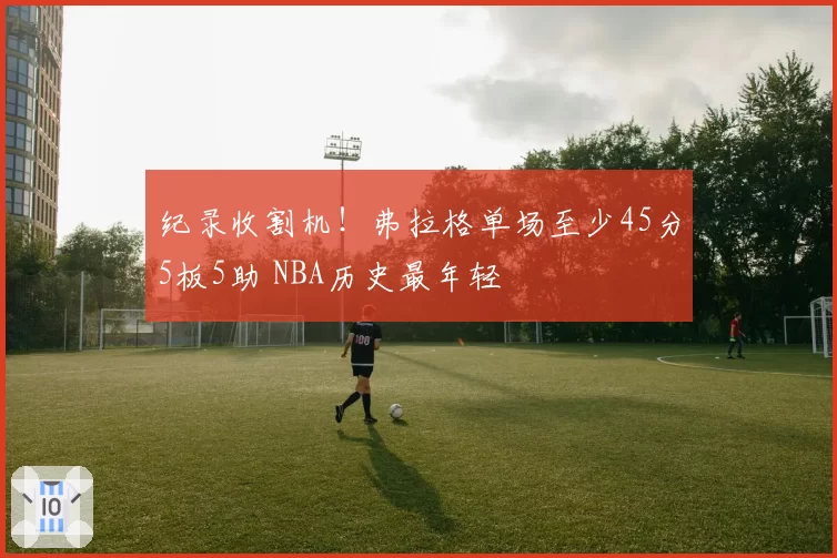 纪录收割机!弗拉格单场至少45分5板5助 NBA历史最年轻