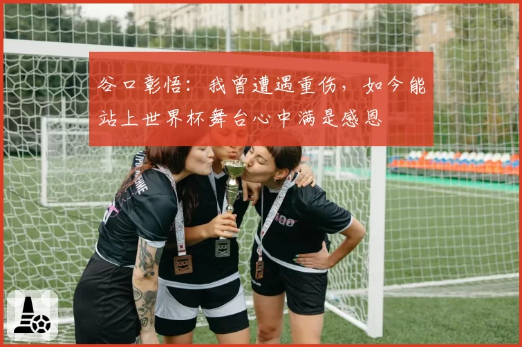 谷口彰悟:我曾遭遇重伤,如今能站上世界杯舞台心中满是感恩