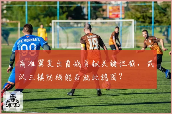 高准翼复出首战贡献关键拦截，武汉三镇防线能否就此稳固？