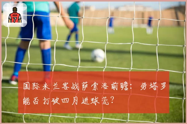 国际米兰客战萨索洛前瞻:劳塔罗能否打破四月进球荒?