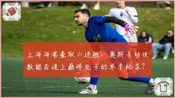 上海海港豪取六连胜,奥斯卡助攻数能否追上巅峰孔卡的单季纪录?