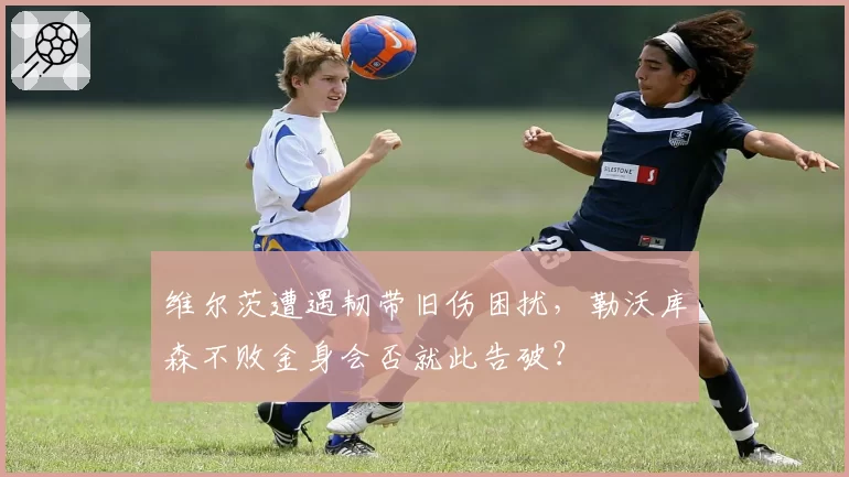 维尔茨遭遇韧带旧伤困扰,勒沃库森不败金身会否就此告破?