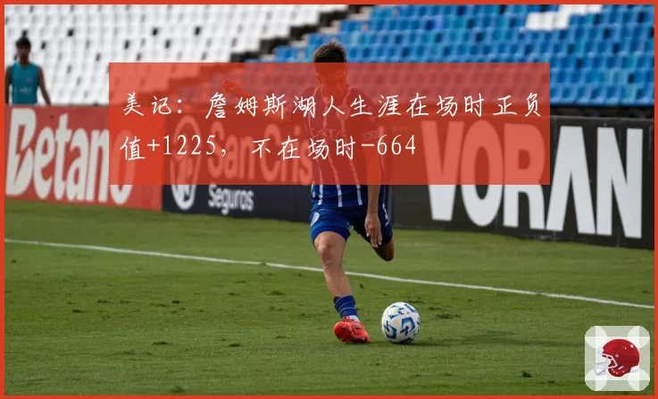 美记：詹姆斯湖人生涯在场时正负值+1225，不在场时-664