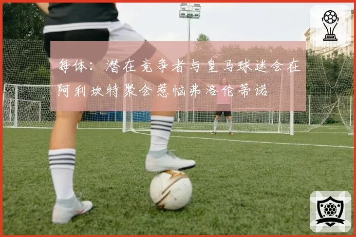 每体：潜在竞争者与皇马球迷会在阿利坎特聚会惹恼弗洛伦蒂诺