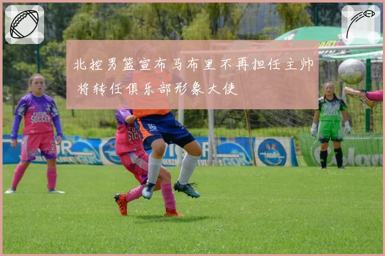 北控男篮宣布马布里不再担任主帅 将转任俱乐部形象大使