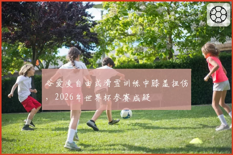 谷爱凌自由式滑雪训练中膝盖扭伤，2026年世界杯参赛成疑