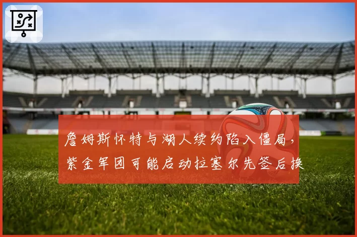 詹姆斯怀特与湖人续约陷入僵局，紫金军团可能启动拉塞尔先签后换方案
