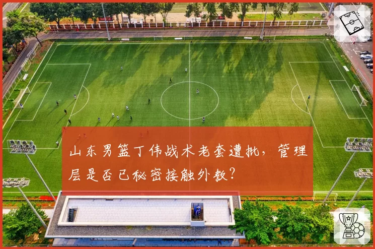 山东男篮丁伟战术老套遭批，管理层是否已秘密接触外教？