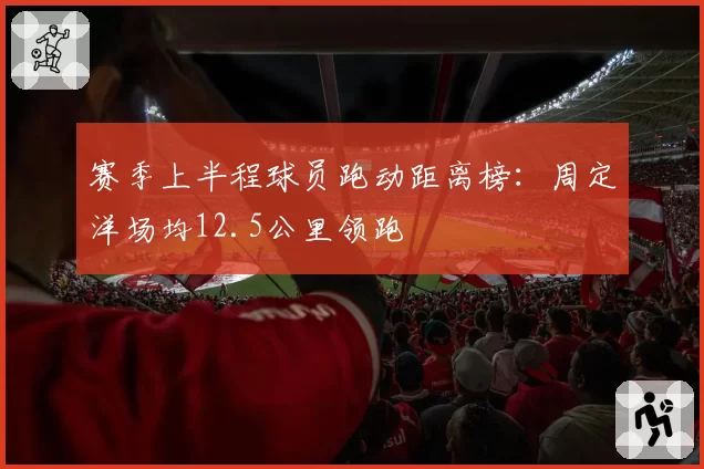 赛季上半程球员跑动距离榜:周定洋场均12.5公里领跑