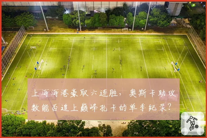 上海海港豪取六连胜,奥斯卡助攻数能否追上巅峰孔卡的单季纪录?