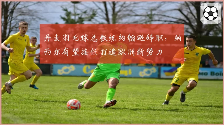 丹麦羽毛球总教练约翰逊辞职，纳西尔有望接任打造欧洲新势力