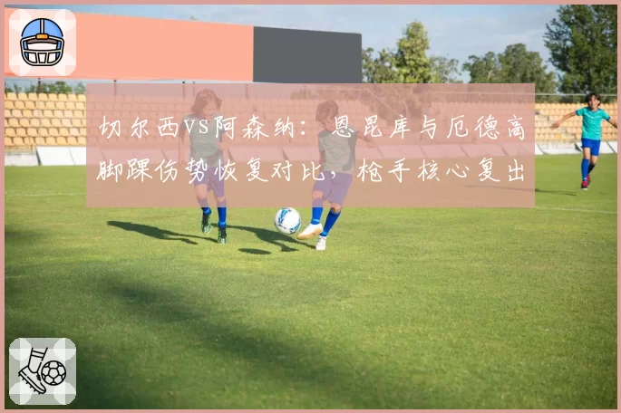切尔西vs阿森纳:恩昆库与厄德高脚踝伤势恢复对比,枪手核心复出提前
