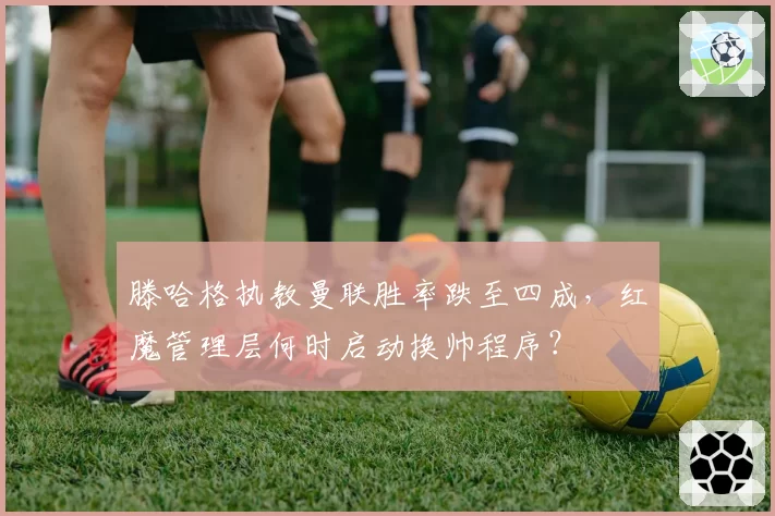 滕哈格执教曼联胜率跌至四成，红魔管理层何时启动换帅程序？